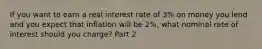 If you want to earn a real interest rate of​ 3% on money you lend and you expect that inflation will be​ 2%, what nominal rate of interest should you​ charge? Part 2