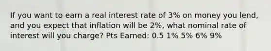 If you want to earn a real interest rate of 3% on money you lend, and you expect that inflation will be 2%, what nominal rate of interest will you charge? Pts Earned: 0.5 1% 5% 6% 9%