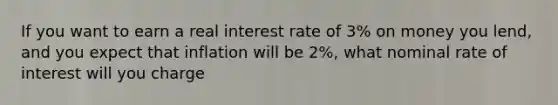 If you want to earn a real interest rate of 3% on money you lend, and you expect that inflation will be 2%, what nominal rate of interest will you charge