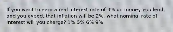 If you want to earn a real interest rate of 3% on money you lend, and you expect that inflation will be 2%, what nominal rate of interest will you charge? 1% 5% 6% 9%