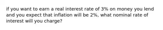 if you want to earn a real interest rate of 3% on money you lend and you expect that inflation will be 2%, what nominal rate of interest will you charge?