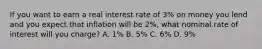 If you want to earn a real interest rate of​ 3% on money you lend and you expect that inflation will be​ 2%, what nominal rate of interest will you​ charge? A. ​1% B. ​5% C. ​6% D. ​9%