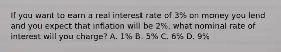 If you want to earn a real interest rate of​ 3% on money you lend and you expect that inflation will be​ 2%, what nominal rate of interest will you​ charge? A. ​1% B. ​5% C. ​6% D. ​9%