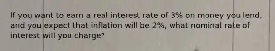 If you want to earn a real interest rate of​ 3% on money you​ lend, and you expect that inflation will be​ 2%, what nominal rate of interest will you​ charge?