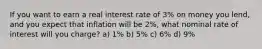 If you want to earn a real interest rate of 3% on money you lend, and you expect that inflation will be 2%, what nominal rate of interest will you charge? a) 1% b) 5% c) 6% d) 9%