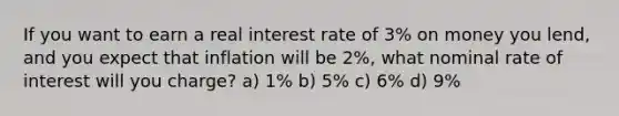 If you want to earn a real interest rate of 3% on money you lend, and you expect that inflation will be 2%, what nominal rate of interest will you charge? a) 1% b) 5% c) 6% d) 9%