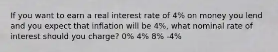 If you want to earn a real interest rate of 4% on money you lend and you expect that inflation will be 4%, what nominal rate of interest should you charge? 0% 4% 8% -4%