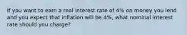 If you want to earn a real interest rate of 4% on money you lend and you expect that inflation will be 4%, what nominal interest rate should you charge?