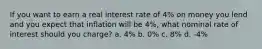 If you want to earn a real interest rate of 4% on money you lend and you expect that inflation will be 4%, what nominal rate of interest should you charge? a. 4% b. 0% c. 8% d. -4%