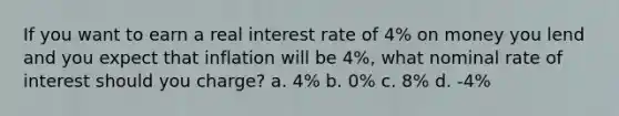 If you want to earn a real interest rate of 4% on money you lend and you expect that inflation will be 4%, what nominal rate of interest should you charge? a. 4% b. 0% c. 8% d. -4%