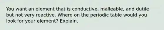 You want an element that is conductive, malleable, and dutile but not very reactive. Where on <a href='https://www.questionai.com/knowledge/kIrBULvFQz-the-periodic-table' class='anchor-knowledge'>the periodic table</a> would you look for your element? Explain.