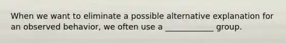 When we want to eliminate a possible alternative explanation for an observed behavior, we often use a ____________ group.