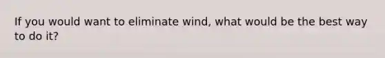 If you would want to eliminate wind, what would be the best way to do it?