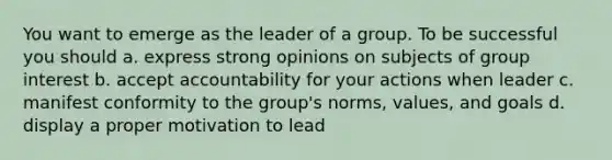 You want to emerge as the leader of a group. To be successful you should a. express strong opinions on subjects of group interest b. accept accountability for your actions when leader c. manifest conformity to the group's norms, values, and goals d. display a proper motivation to lead