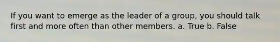 If you want to emerge as the leader of a group, you should talk first and more often than other members. a. True b. False