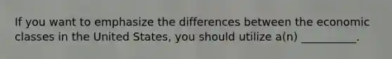 If you want to emphasize the differences between the economic classes in the United States, you should utilize a(n) __________.