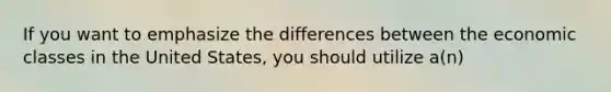 If you want to emphasize the differences between the economic classes in the United States, you should utilize a(n)