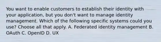 You want to enable customers to establish their identity with your application, but you don't want to manage identity management. Which of the following specific systems could you use? Choose all that apply. A. Federated identity management B. OAuth C. OpenID D. UX