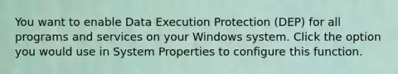 You want to enable Data Execution Protection (DEP) for all programs and services on your Windows system. Click the option you would use in System Properties to configure this function.