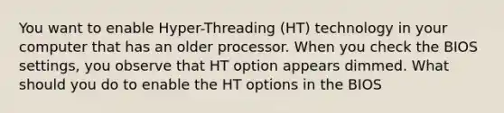 You want to enable Hyper-Threading (HT) technology in your computer that has an older processor. When you check the BIOS settings, you observe that HT option appears dimmed. What should you do to enable the HT options in the BIOS