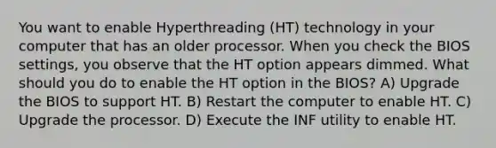 You want to enable Hyperthreading (HT) technology in your computer that has an older processor. When you check the BIOS settings, you observe that the HT option appears dimmed. What should you do to enable the HT option in the BIOS? A) Upgrade the BIOS to support HT. B) Restart the computer to enable HT. C) Upgrade the processor. D) Execute the INF utility to enable HT.