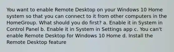 You want to enable Remote Desktop on your Windows 10 Home system so that you can connect to it from other computers in the HomeGroup. What should you do first? a. Enable it in System in Control Panel b. Enable it in System in Settings app c. You can't enable Remote Desktop for Windows 10 Home d. Install the Remote Desktop feature