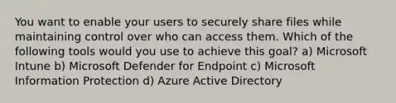 You want to enable your users to securely share files while maintaining control over who can access them. Which of the following tools would you use to achieve this goal? a) Microsoft Intune b) Microsoft Defender for Endpoint c) Microsoft Information Protection d) Azure Active Directory