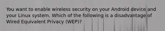 You want to enable wireless security on your Android device and your Linux system. Which of the following is a disadvantage of Wired Equivalent Privacy (WEP)?