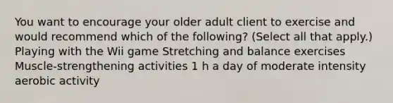 You want to encourage your older adult client to exercise and would recommend which of the following? (Select all that apply.) Playing with the Wii game Stretching and balance exercises Muscle-strengthening activities 1 h a day of moderate intensity aerobic activity