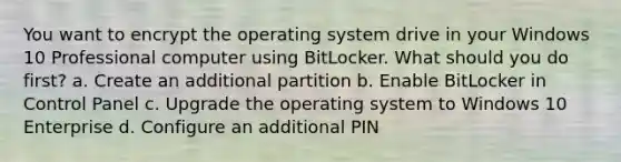 You want to encrypt the operating system drive in your Windows 10 Professional computer using BitLocker. What should you do first? a. Create an additional partition b. Enable BitLocker in Control Panel c. Upgrade the operating system to Windows 10 Enterprise d. Configure an additional PIN