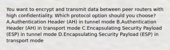 You want to encrypt and transmit data between peer routers with high confidentiality. Which protocol option should you choose? A.Authentication Header (AH) in tunnel mode B.Authentication Header (AH) in transport mode C.Encapsulating Security Payload (ESP) in tunnel mode D.Encapsulating Security Payload (ESP) in transport mode