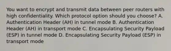 You want to encrypt and transmit data between peer routers with high confidentiality. Which protocol option should you choose? A. Authentication Header (AH) in tunnel mode B. Authentication Header (AH) in transport mode C. Encapsulating Security Payload (ESP) in tunnel mode D. Encapsulating Security Payload (ESP) in transport mode