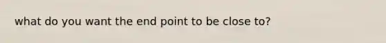 what do you want the end point to be close to?