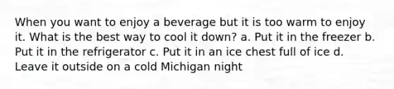 When you want to enjoy a beverage but it is too warm to enjoy it. What is the best way to cool it down? a. Put it in the freezer b. Put it in the refrigerator c. Put it in an ice chest full of ice d. Leave it outside on a cold Michigan night