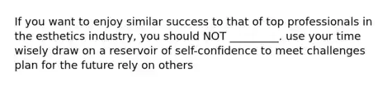 If you want to enjoy similar success to that of top professionals in the esthetics industry, you should NOT _________. use your time wisely draw on a reservoir of self-confidence to meet challenges plan for the future rely on others