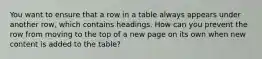 You want to ensure that a row in a table always appears under another row, which contains headings. How can you prevent the row from moving to the top of a new page on its own when new content is added to the table?