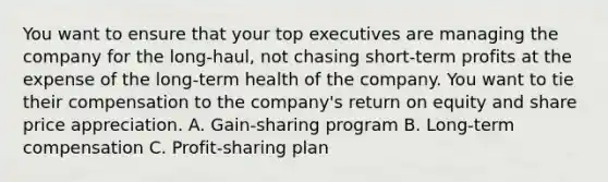 You want to ensure that your top executives are managing the company for the long-haul, not chasing short-term profits at the expense of the long-term health of the company. You want to tie their compensation to the company's return on equity and share price appreciation. A. Gain-sharing program B. Long-term compensation C. Profit-sharing plan