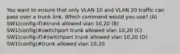 You want to ensure that only VLAN 10 and VLAN 20 traffic can pass over a trunk link. Which command would you use? (A) SW1(config-if)#trunk allowed vlan 10,20 (B) SW1(config)#switchport trunk allowed vlan 10,20 (C) SW1(config-if)#switchport trunk allowed vlan 10,20 (D) SW1(config)#trunk allowed vlan 10,20