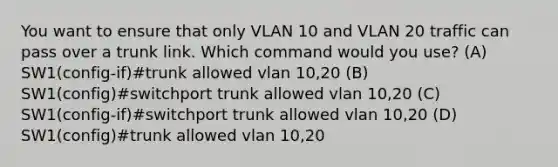 You want to ensure that only VLAN 10 and VLAN 20 traffic can pass over a trunk link. Which command would you use? (A) SW1(config-if)#trunk allowed vlan 10,20 (B) SW1(config)#switchport trunk allowed vlan 10,20 (C) SW1(config-if)#switchport trunk allowed vlan 10,20 (D) SW1(config)#trunk allowed vlan 10,20