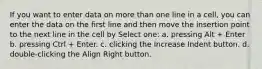 If you want to enter data on more than one line in a cell, you can enter the data on the first line and then move the insertion point to the next line in the cell by Select one: a. pressing Alt + Enter b. pressing Ctrl + Enter. c. clicking the Increase Indent button. d. double-clicking the Align Right button.