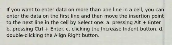 If you want to enter data on more than one line in a cell, you can enter the data on the first line and then move the insertion point to the next line in the cell by Select one: a. pressing Alt + Enter b. pressing Ctrl + Enter. c. clicking the Increase Indent button. d. double-clicking the Align Right button.