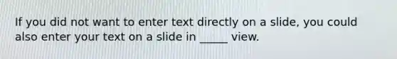 If you did not want to enter text directly on a slide, you could also enter your text on a slide in _____ view.