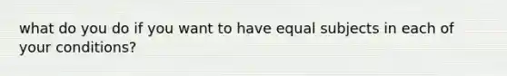 what do you do if you want to have equal subjects in each of your conditions?