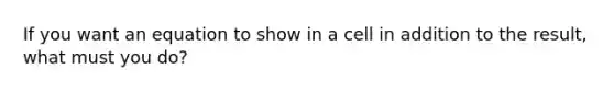 If you want an equation to show in a cell in addition to the result, what must you do?