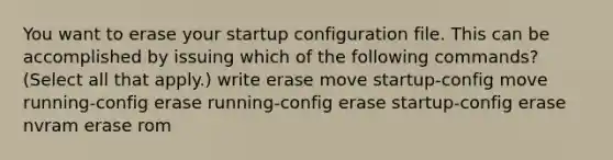 You want to erase your startup configuration file. This can be accomplished by issuing which of the following commands? (Select all that apply.) write erase move startup-config move running-config erase running-config erase startup-config erase nvram erase rom