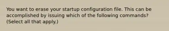 You want to erase your startup configuration file. This can be accomplished by issuing which of the following commands? (Select all that apply.)