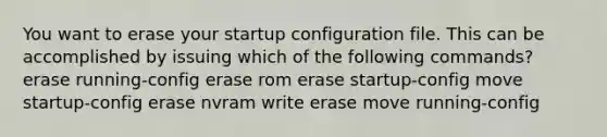 You want to erase your startup configuration file. This can be accomplished by issuing which of the following commands? erase running-config erase rom erase startup-config move startup-config erase nvram write erase move running-config