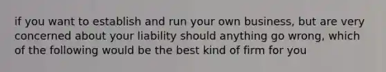 if you want to establish and run your own business, but are very concerned about your liability should anything go wrong, which of the following would be the best kind of firm for you