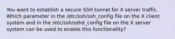 You want to establish a secure SSH tunnel for X server traffic. Which parameter in the /etc/ssh/ssh_config file on the X client system and in the /etc/ssh/sshd_config file on the X server system can be used to enable this functionality?