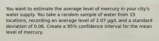 You want to estimate the average level of mercury in your city's water supply. You take a random sample of water from 15 locations, recording an average level of 2.07 μg/L and a standard deviation of 0.06. Create a 95% confidence interval for the mean level of mercury.